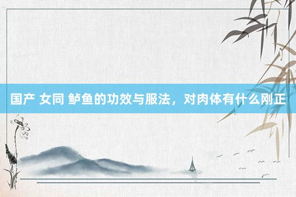 国产 女同 鲈鱼的功效与服法，对肉体有什么刚正