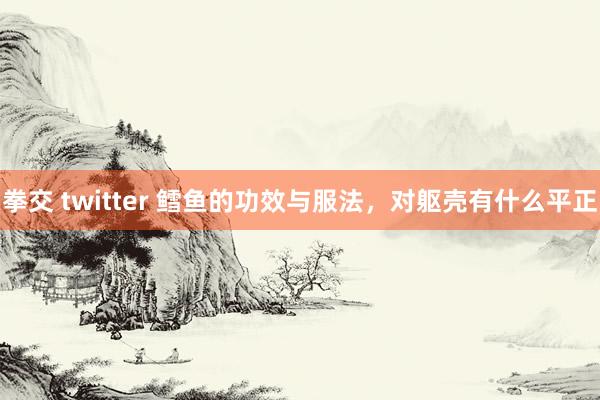 拳交 twitter 鳕鱼的功效与服法，对躯壳有什么平正