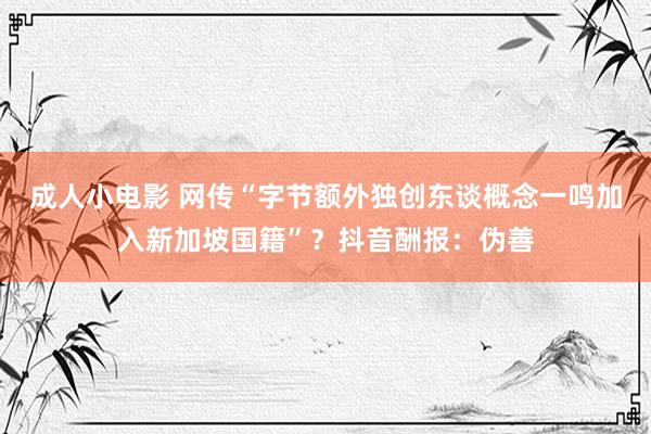 成人小电影 网传“字节额外独创东谈概念一鸣加入新加坡国籍”？抖音酬报：伪善