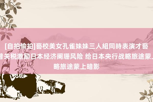 [自拍偷拍]藝校美女孔雀妹妹三人組同時表演才藝 特朗普关税激励日本经济阑珊风险 给日本央行战略旅途蒙上暗影