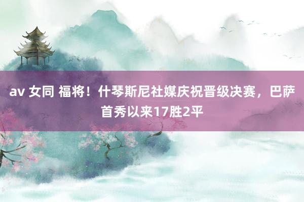 av 女同 福将！什琴斯尼社媒庆祝晋级决赛，巴萨首秀以来17胜2平