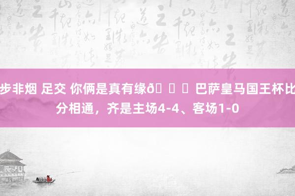 步非烟 足交 你俩是真有缘😂巴萨皇马国王杯比分相通，齐是主场4-4、客场1-0
