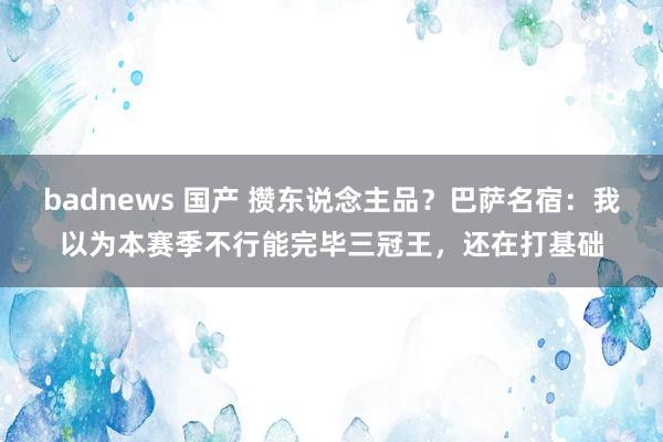 badnews 国产 攒东说念主品？巴萨名宿：我以为本赛季不行能完毕三冠王，还在打基础
