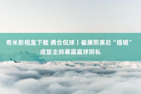 奇米影视盒下载 偶合侃球丨崔康熙赛后“插嗫” 成皆主帅暴露赢球阴私