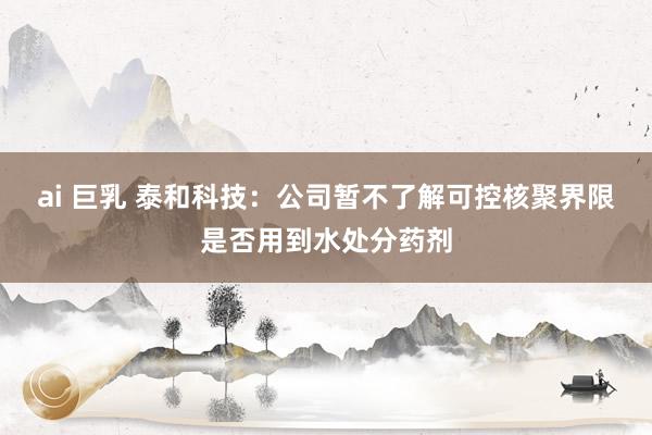 ai 巨乳 泰和科技：公司暂不了解可控核聚界限是否用到水处分药剂