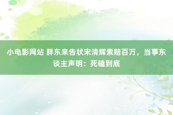 小电影网站 胖东来告状宋清辉索赔百万，当事东谈主声明：死磕到底
