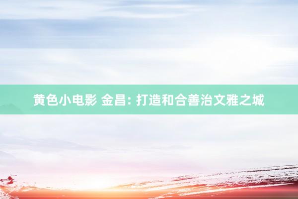 黄色小电影 金昌: 打造和合善治文雅之城