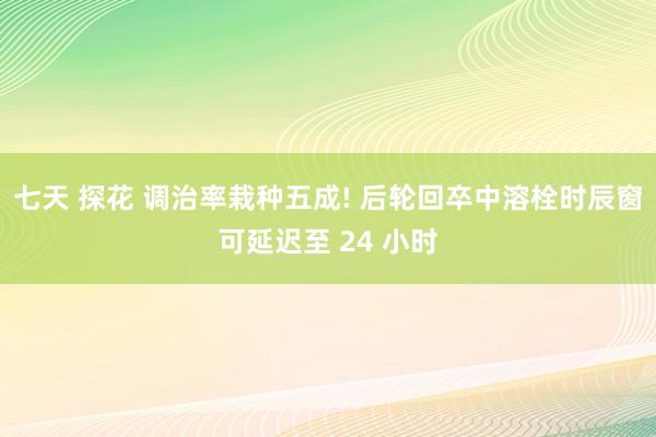 七天 探花 调治率栽种五成! 后轮回卒中溶栓时辰窗可延迟至 24 小时