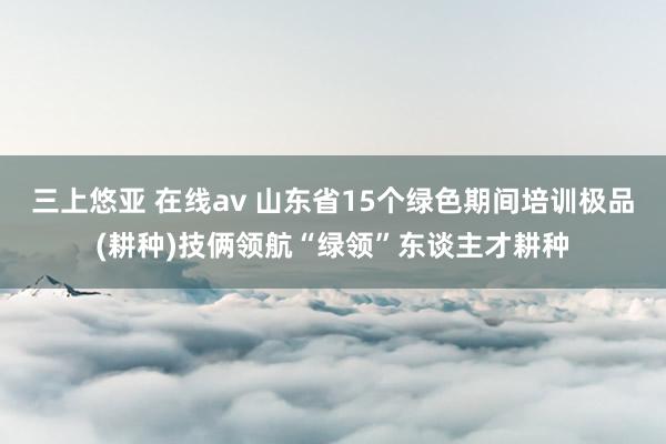 三上悠亚 在线av 山东省15个绿色期间培训极品(耕种)技俩领航“绿领”东谈主才耕种