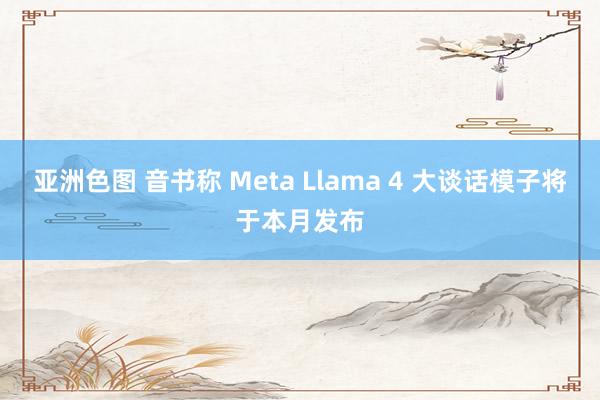 亚洲色图 音书称 Meta Llama 4 大谈话模子将于本月发布