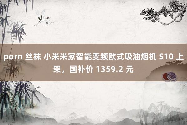 porn 丝袜 小米米家智能变频欧式吸油烟机 S10 上架，国补价 1359.2 元