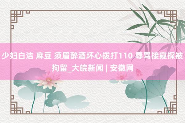少妇白洁 麻豆 须眉醉酒坏心拨打110 辱骂接窥探被拘留_大皖新闻 | 安徽网