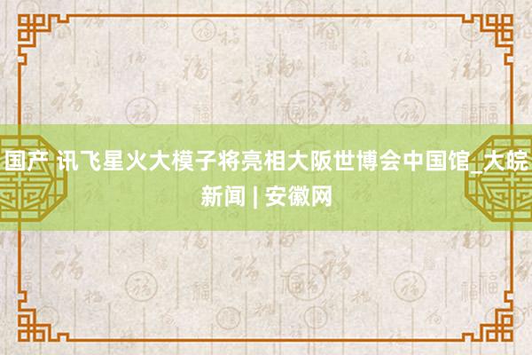 国产 讯飞星火大模子将亮相大阪世博会中国馆_大皖新闻 | 安徽网