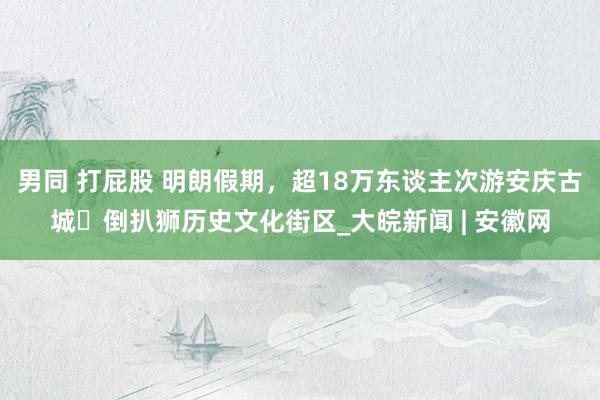 男同 打屁股 明朗假期，超18万东谈主次游安庆古城▪倒扒狮历史文化街区_大皖新闻 | 安徽网