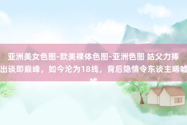 亚洲美女色图-欧美裸体色图-亚洲色图 姑父力捧出谈即巅峰，如今沦为18线，背后隐情令东谈主唏嘘