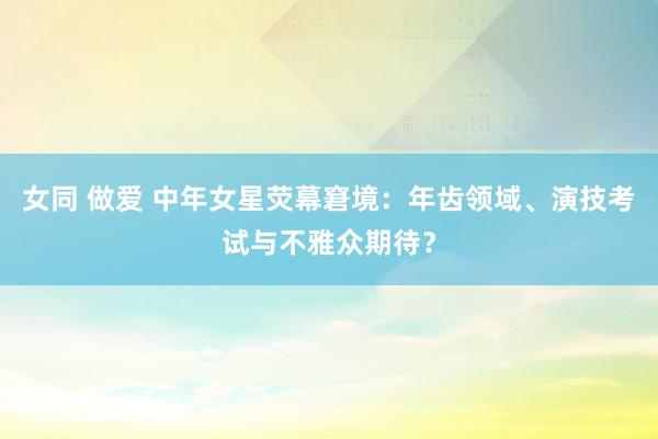 女同 做爱 中年女星荧幕窘境：年齿领域、演技考试与不雅众期待？