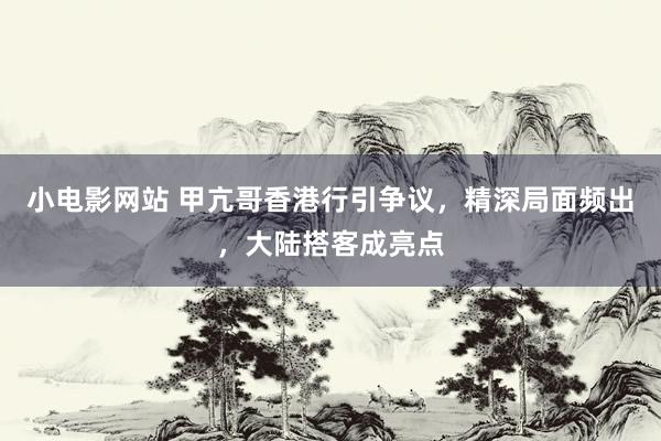 小电影网站 甲亢哥香港行引争议，精深局面频出，大陆搭客成亮点