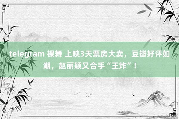 telegram 裸舞 上映3天票房大卖，豆瓣好评如潮，赵丽颖又合手“王炸”！