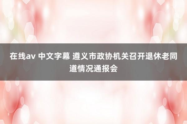 在线av 中文字幕 遵义市政协机关召开退休老同道情况通报会