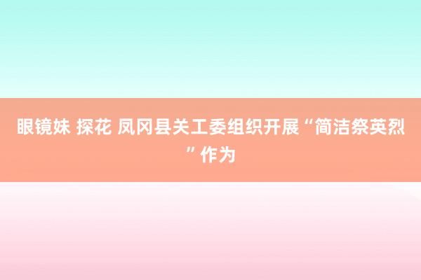 眼镜妹 探花 凤冈县关工委组织开展“简洁祭英烈”作为