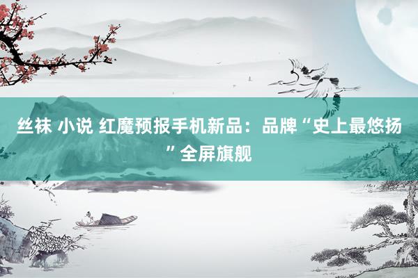 丝袜 小说 红魔预报手机新品：品牌“史上最悠扬”全屏旗舰