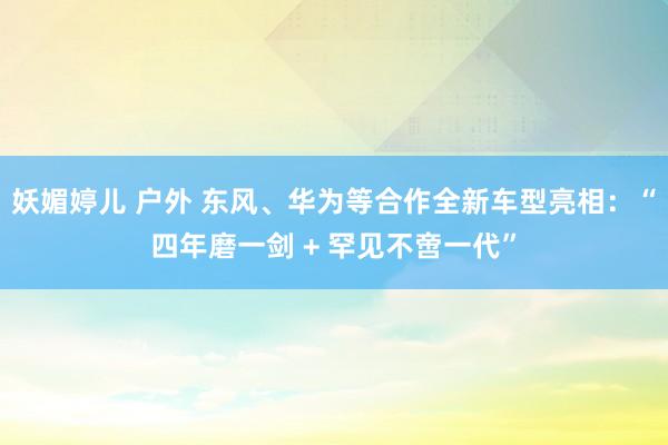 妖媚婷儿 户外 东风、华为等合作全新车型亮相：“四年磨一剑 + 罕见不啻一代”