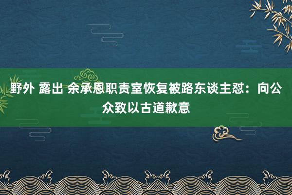 野外 露出 余承恩职责室恢复被路东谈主怼：向公众致以古道歉意