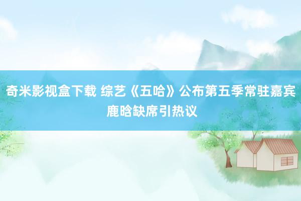 奇米影视盒下载 综艺《五哈》公布第五季常驻嘉宾 鹿晗缺席引热议
