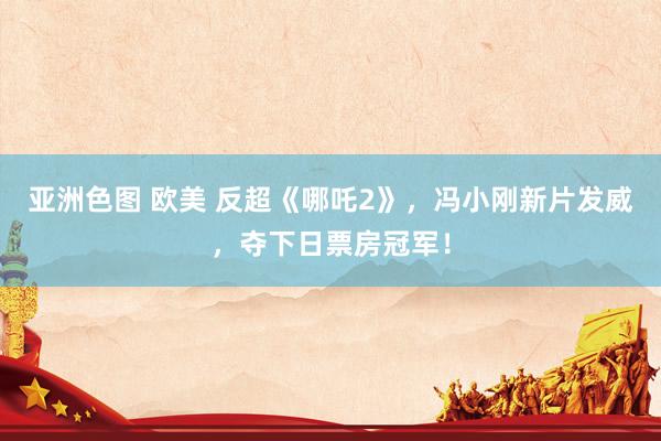 亚洲色图 欧美 反超《哪吒2》，冯小刚新片发威，夺下日票房冠军！