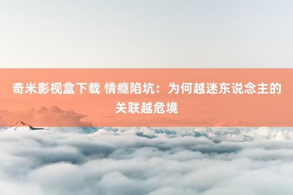 奇米影视盒下载 情瘾陷坑：为何越迷东说念主的关联越危境