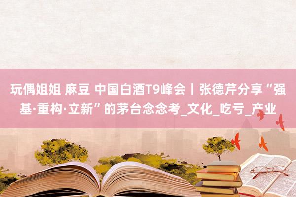 玩偶姐姐 麻豆 中国白酒T9峰会丨张德芹分享“强基·重构·立新”的茅台念念考_文化_吃亏_产业