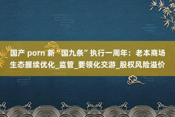 国产 porn 新“国九条”执行一周年：老本商场生态握续优化_监管_要领化交游_股权风险溢价