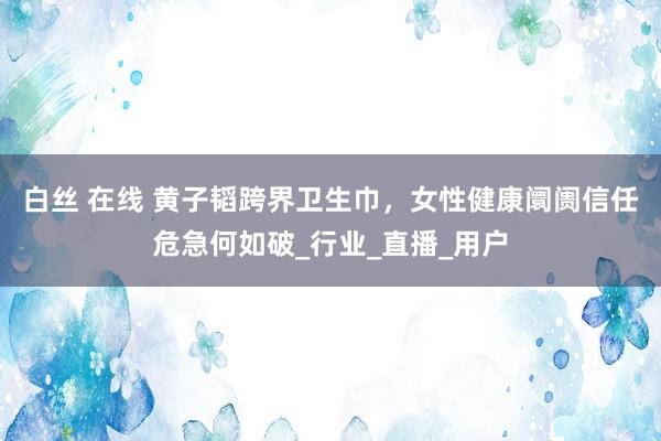白丝 在线 黄子韬跨界卫生巾，女性健康阛阓信任危急何如破_行业_直播_用户