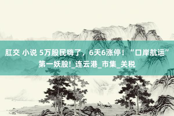 肛交 小说 5万股民嗨了，6天6涨停！“口岸航运”第一妖股!_连云港_市集_关税