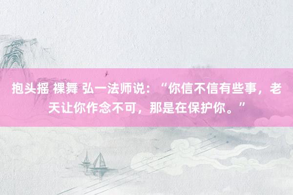 抱头摇 裸舞 弘一法师说：“你信不信有些事，老天让你作念不可，那是在保护你。”