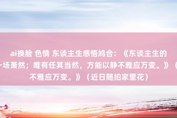 ai换脸 色情 东谈主生感悟鸠合：《东谈主生的离合悲欢，终归一场萧然；唯有任其当然，方能以静不雅应万变。》（近日随拍家里花）
