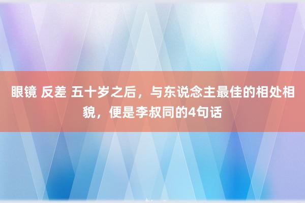 眼镜 反差 五十岁之后，与东说念主最佳的相处相貌，便是李叔同的4句话