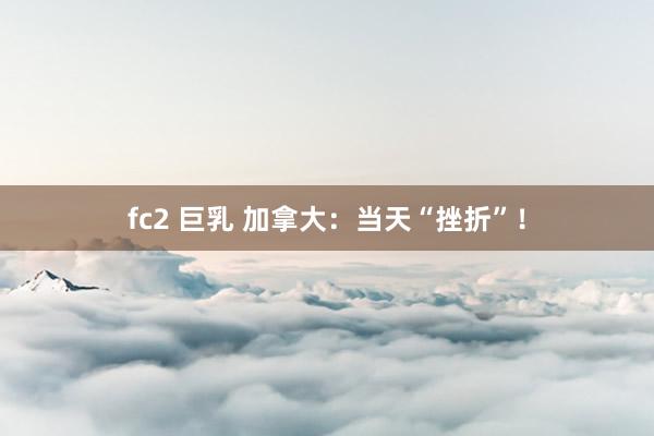 fc2 巨乳 加拿大：当天“挫折”！
