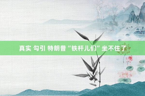 真实 勾引 特朗普“铁杆儿们”坐不住了