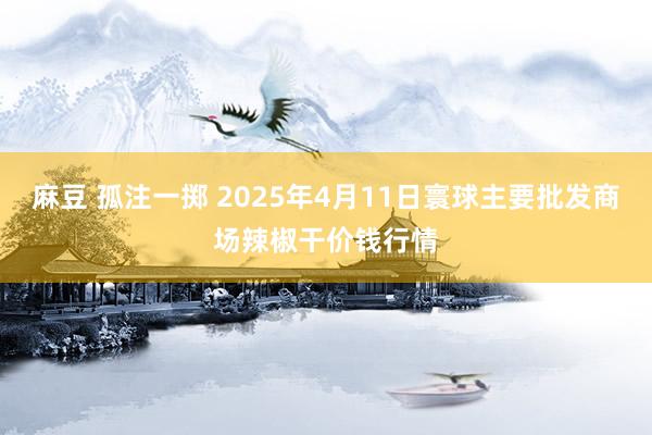 麻豆 孤注一掷 2025年4月11日寰球主要批发商场辣椒干价钱行情