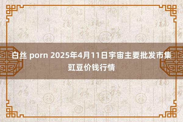 白丝 porn 2025年4月11日宇宙主要批发市集豇豆价钱行情