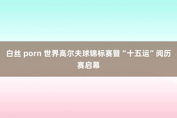 白丝 porn 世界高尔夫球锦标赛暨“十五运”阅历赛启幕