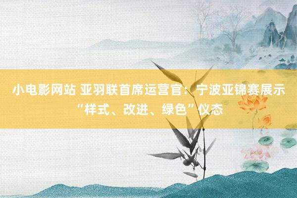 小电影网站 亚羽联首席运营官：宁波亚锦赛展示“样式、改进、绿色”仪态
