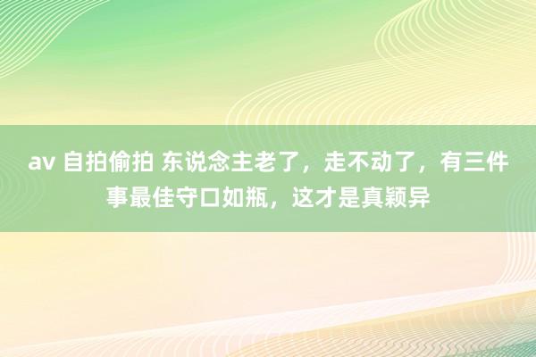 av 自拍偷拍 东说念主老了，走不动了，有三件事最佳守口如瓶，这才是真颖异