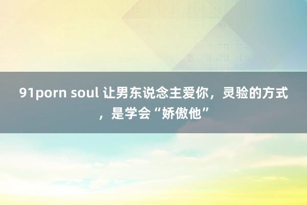 91porn soul 让男东说念主爱你，灵验的方式，是学会“娇傲他”