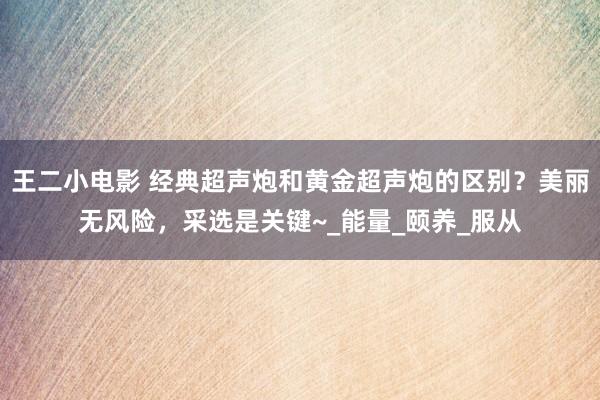 王二小电影 经典超声炮和黄金超声炮的区别？美丽无风险，采选是关键~_能量_颐养_服从