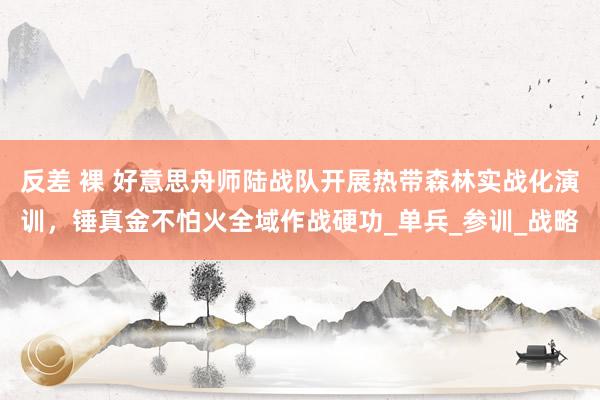 反差 裸 好意思舟师陆战队开展热带森林实战化演训，锤真金不怕火全域作战硬功_单兵_参训_战略