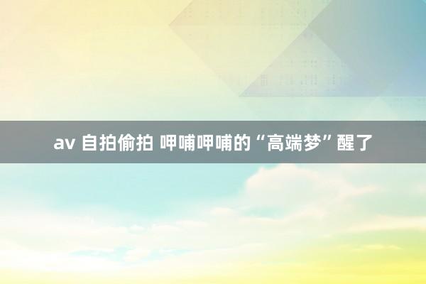 av 自拍偷拍 呷哺呷哺的“高端梦”醒了