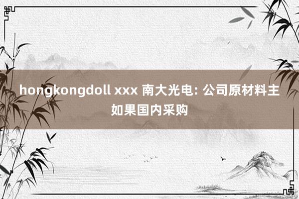 hongkongdoll xxx 南大光电: 公司原材料主如果国内采购
