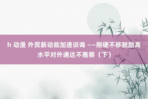 h 动漫 外贸新动能加速训诲 ——刚硬不移鼓励高水平对外通达不雅察（下）